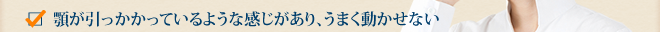 顎が引っかかっているような感じがあり、うまく動かせない