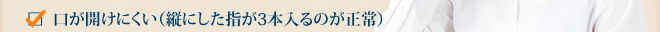 口が開けにくい（縦にした指が3本入るのが正常）