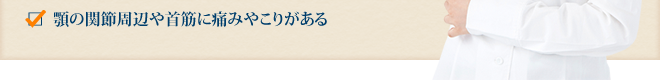 顎の関節周辺や首筋に痛みやこりがある 