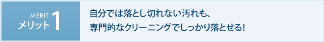 メリット1　自分では落とし切れない汚れも、専門的なクリーニングでしっかり落とせる！