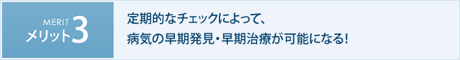 メリット3　定期的なチェックによって、病気の早期発見・早期治療が可能になる！